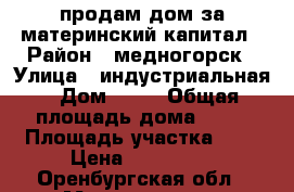 продам дом за материнский капитал › Район ­ медногорск › Улица ­ индустриальная › Дом ­ 58 › Общая площадь дома ­ 54 › Площадь участка ­ 6 › Цена ­ 450 000 - Оренбургская обл., Медногорск г. Недвижимость » Дома, коттеджи, дачи продажа   